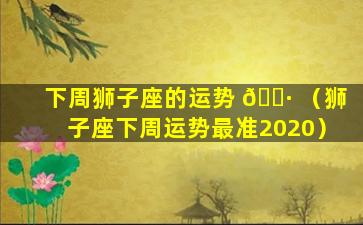 下周狮子座的运势 🕷 （狮子座下周运势最准2020）